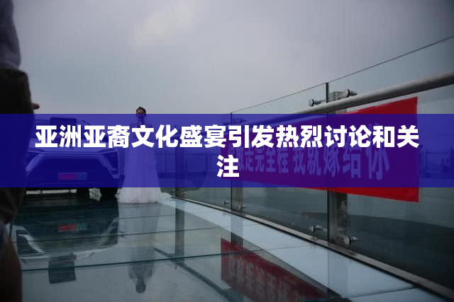 亚洲亚裔文化盛宴引发热烈讨论和关注