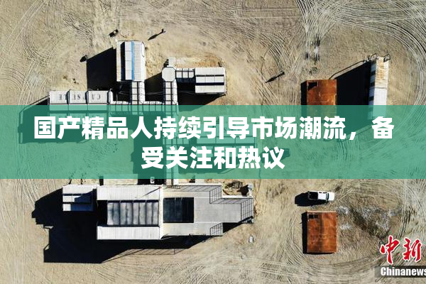 国产精品人持续引导市场潮流，备受关注和热议