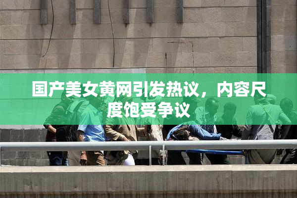 国产美女黄网引发热议，内容尺度饱受争议
