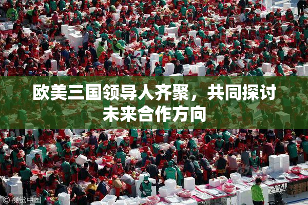 欧美三国领导人齐聚，共同探讨未来合作方向