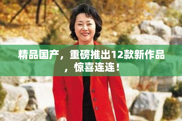 精品国产，重磅推出12款新作品，惊喜连连！
