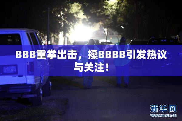 BBB重拳出击，搡BBBB引发热议与关注！