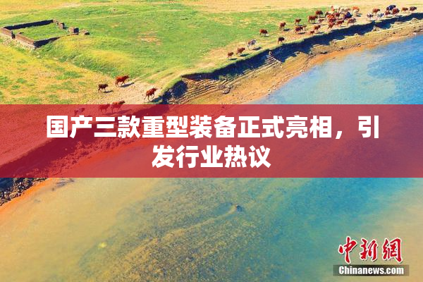 国产三款重型装备正式亮相，引发行业热议