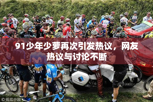 91少年少萝再次引发热议，网友热议与讨论不断