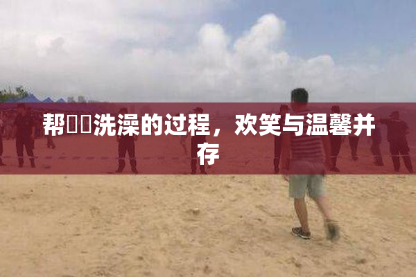 帮妺妺洗澡的过程，欢笑与温馨并存