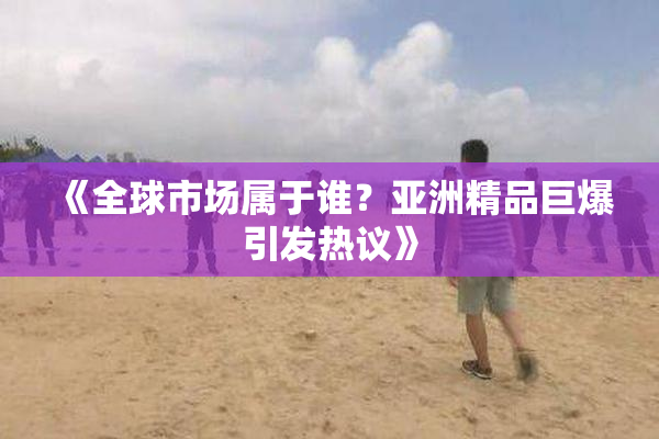 《全球市场属于谁？亚洲精品巨爆引发热议》