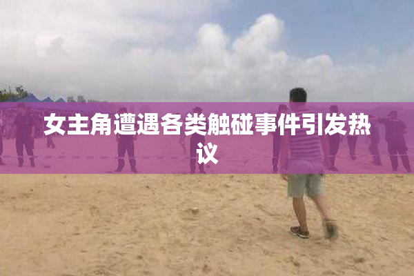 女主角遭遇各类触碰事件引发热议