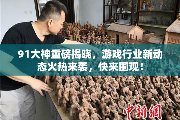 91大神重磅揭晓，游戏行业新动态火热来袭，快来围观！