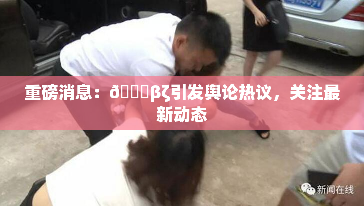 重磅消息：👙βζ引发舆论热议，关注最新动态