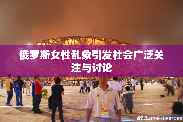 俄罗斯女性乱象引发社会广泛关注与讨论