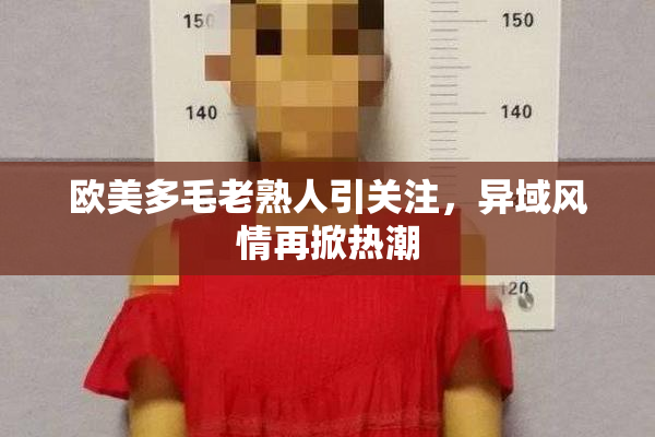 欧美多毛老熟人引关注，异域风情再掀热潮