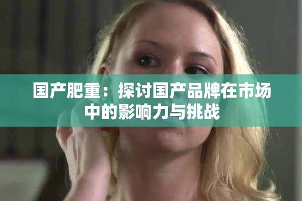 国产肥重：探讨国产品牌在市场中的影响力与挑战