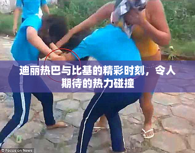迪丽热巴与比基的精彩时刻，令人期待的热力碰撞