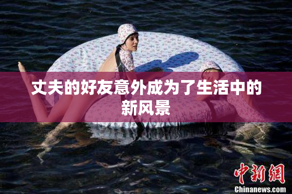 丈夫的好友意外成为了生活中的新风景