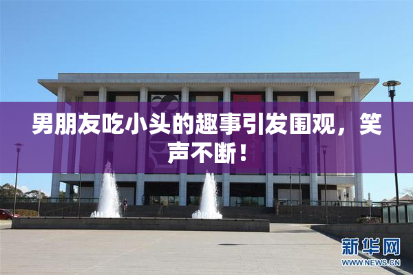 男朋友吃小头的趣事引发围观，笑声不断！