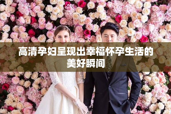 高清孕妇呈现出幸福怀孕生活的美好瞬间