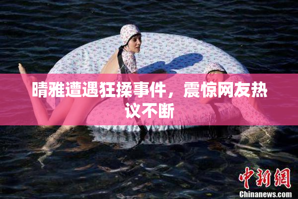 晴雅遭遇狂揉事件，震惊网友热议不断