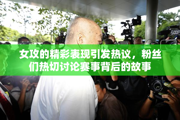 女攻的精彩表现引发热议，粉丝们热切讨论赛事背后的故事