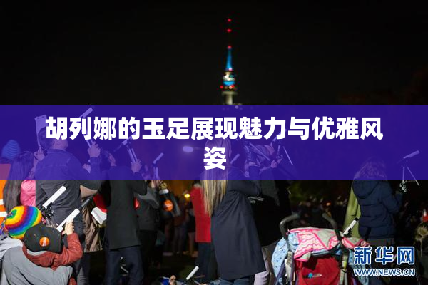 胡列娜的玉足展现魅力与优雅风姿