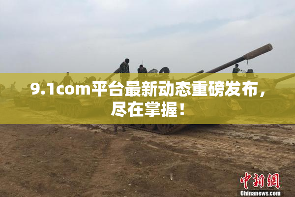 9.1com平台最新动态重磅发布，尽在掌握！