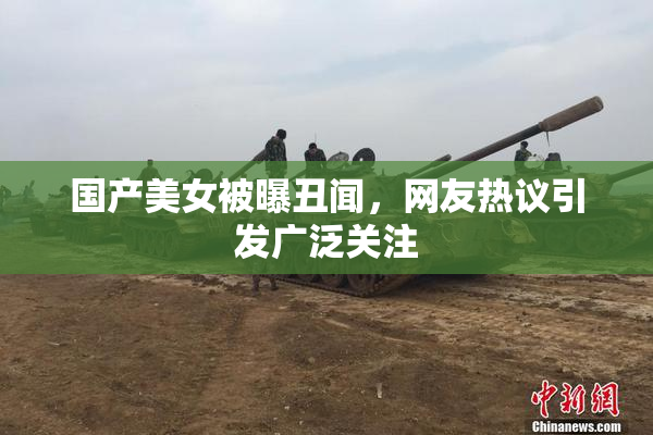 国产美女被曝丑闻，网友热议引发广泛关注
