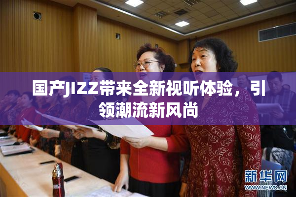 国产JIZZ带来全新视听体验，引领潮流新风尚