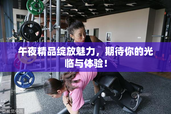 午夜精品绽放魅力，期待你的光临与体验！