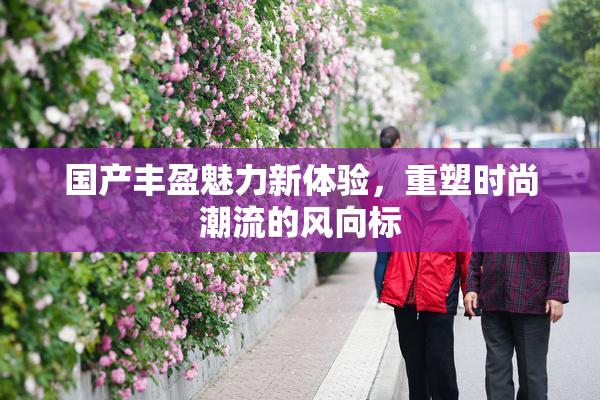 国产丰盈魅力新体验，重塑时尚潮流的风向标