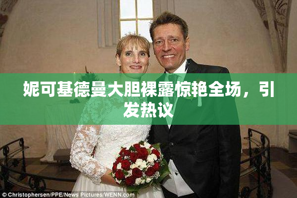 妮可基德曼大胆裸露惊艳全场，引发热议