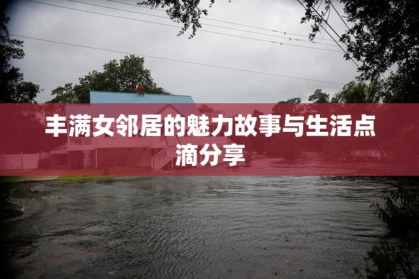 丰满女邻居的魅力故事与生活点滴分享