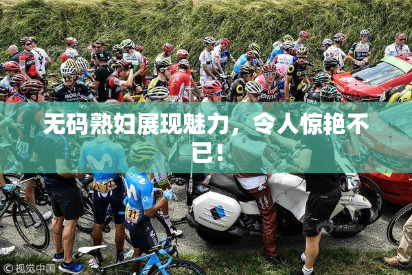 无码熟妇展现魅力，令人惊艳不已！