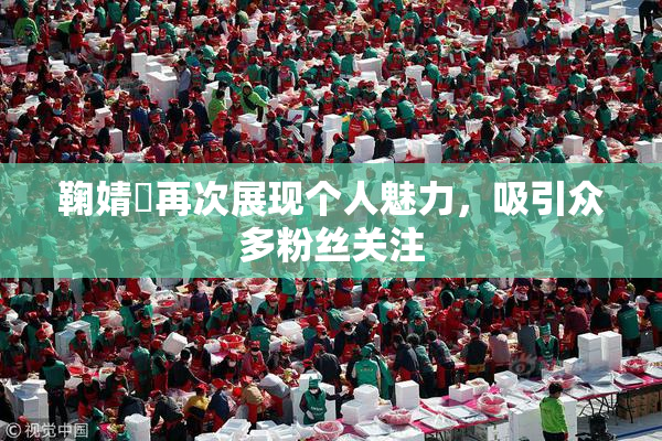 鞠婧祎再次展现个人魅力，吸引众多粉丝关注