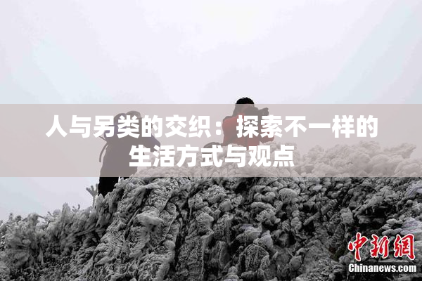 人与另类的交织：探索不一样的生活方式与观点