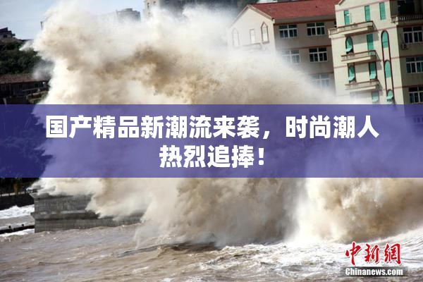 国产精品新潮流来袭，时尚潮人热烈追捧！