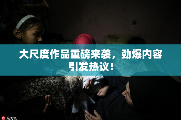 大尺度作品重磅来袭，劲爆内容引发热议！