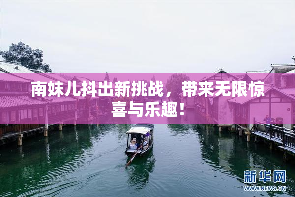 南妹儿抖出新挑战，带来无限惊喜与乐趣！
