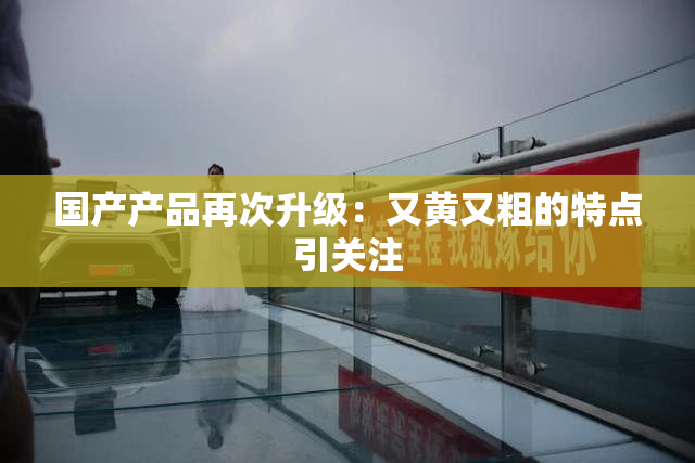 国产产品再次升级：又黄又粗的特点引关注