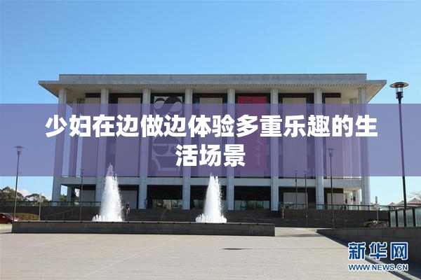 少妇在边做边体验多重乐趣的生活场景