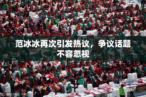 范冰冰再次引发热议，争议话题不容忽视