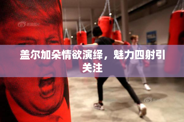盖尔加朵情欲演绎，魅力四射引关注