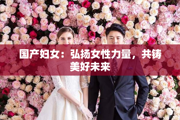 国产妇女：弘扬女性力量，共铸美好未来