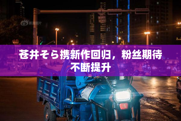 苍井そら携新作回归，粉丝期待不断提升