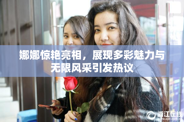 娜娜惊艳亮相，展现多彩魅力与无限风采引发热议