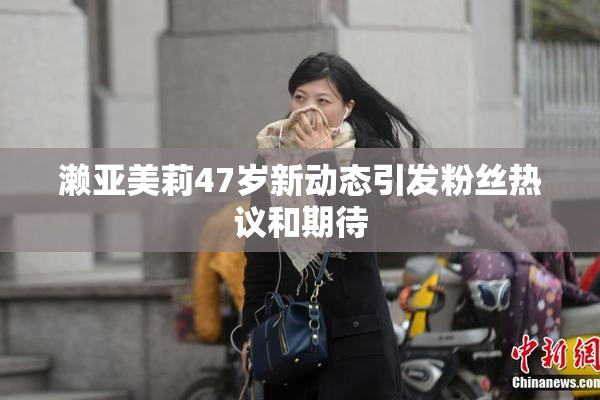 濑亚美莉47岁新动态引发粉丝热议和期待