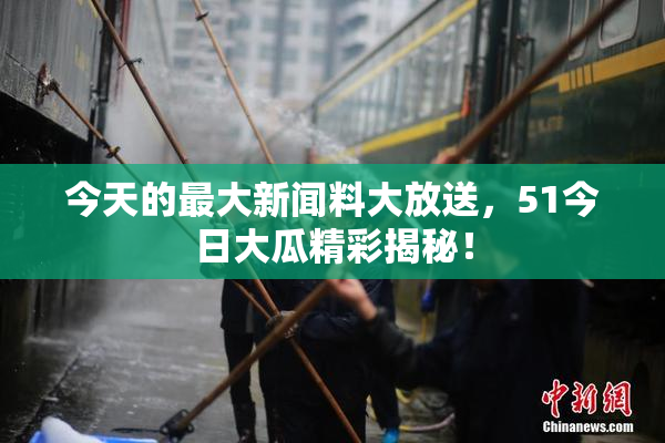 今天的最大新闻料大放送，51今日大瓜精彩揭秘！