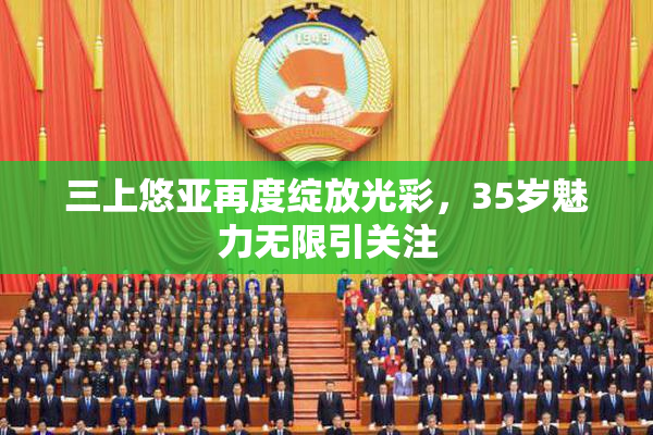 三上悠亚再度绽放光彩，35岁魅力无限引关注