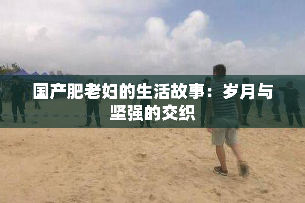 国产肥老妇的生活故事：岁月与坚强的交织