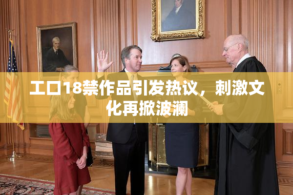 工口18禁作品引发热议，刺激文化再掀波澜