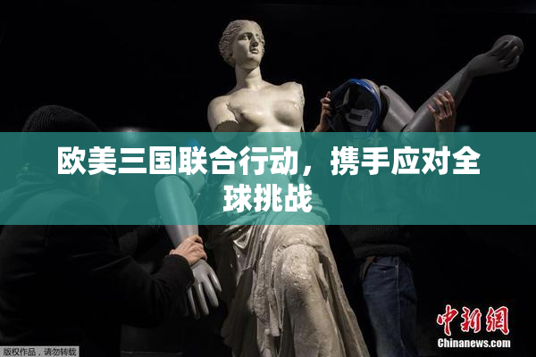 欧美三国联合行动，携手应对全球挑战