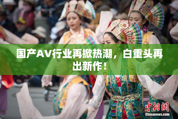 国产AV行业再掀热潮，白重头再出新作！